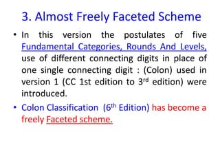 3. Almost Freely Faceted Scheme
• In this version the postulates of five
Fundamental Categories, Rounds And Levels,
use of different connecting digits in place of
one single connecting digit : (Colon) used in
version 1 (CC 1st edition to 3rd edition) were
introduced.
• Colon Classification (6th Edition) has become a
freely Faceted scheme.
 