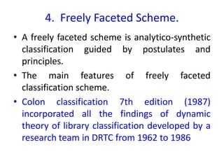 4. Freely Faceted Scheme.
• A freely faceted scheme is analytico-synthetic
classification guided by postulates and
principles.
• The main features of freely faceted
classification scheme.
• Colon classification 7th edition (1987)
incorporated all the findings of dynamic
theory of library classification developed by a
research team in DRTC from 1962 to 1986
 