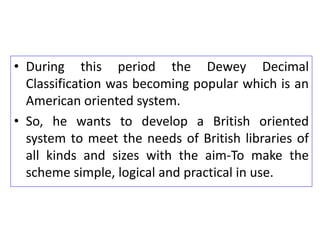 • During this period the Dewey Decimal
Classification was becoming popular which is an
American oriented system.
• So, he wants to develop a British oriented
system to meet the needs of British libraries of
all kinds and sizes with the aim-To make the
scheme simple, logical and practical in use.
 