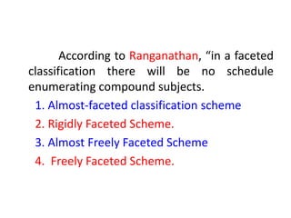 According to Ranganathan, “in a faceted
classification there will be no schedule
enumerating compound subjects.
1. Almost-faceted classification scheme
2. Rigidly Faceted Scheme.
3. Almost Freely Faceted Scheme
4. Freely Faceted Scheme.
 