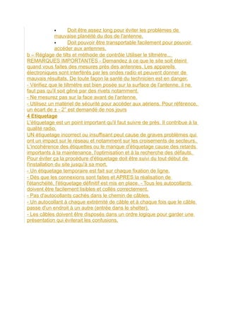  Doit être assez long pour éviter les problèmes de
mauvaise planéité du dos de l'antenne.
 Doit pouvoir être transportable facilement pour pouvoir
accéder aux antennes.
b – Réglage de tilts et méthode de contrôle Utiliser le tiltmètre...
REMARQUES IMPORTANTES - Demandez à ce que le site soit éteint
quand vous faites des mesures près des antennes. Les appareils
électroniques sont interférés par les ondes radio et peuvent donner de
mauvais résultats. De toute façon la santé du technicien est en danger.
- Vérifiez que le tiltmètre est bien posée sur la surface de l'antenne, il ne
faut pas qu'il soit gêné par des rivets notamment.
- Ne mesurez pas sur la face avant de l'antenne.
- Utilisez un matériel de sécurité pour accéder aux aériens. Pour référence,
un écart de ± - 2° est demandé de nos jours
4 Etiquetage
L'étiquetage est un point important qu'il faut suivre de près. Il contribue à la
qualité radio.
UN étiquetage incorrect ou insuffisant peut cause de graves problèmes qui
ont un impact sur le réseau et notamment sur les croisements de secteurs.
L'incohérence des étiquettes ou le manque d'étiquetage cause des retards
importants à la maintenance, l'optimisation et à la recherche des défauts.
Pour éviter ça la procédure d'étiquetage doit être suivi du tout début de
l'installation du site jusqu'à sa mort.
- Un étiquetage temporaire est fait sur chaque fixation de ligne.
- Dès que les connexions sont faites et APRES la réalisation de
l'étanchéité, l'étiquetage définitif est mis en place. - Tous les autocollants
doivent être facilement lisibles et collés correctement.
- Pas d'autocollants cachés dans le chemin de câbles.
- Un autocollant à chaque extrémité de câble et à chaque fois que le câble
passe d'un endroit à un autre (entrée dans le shelter).
- Les câbles doivent être disposés dans un ordre logique pour garder une
présentation qui éviterait les confusions.
 