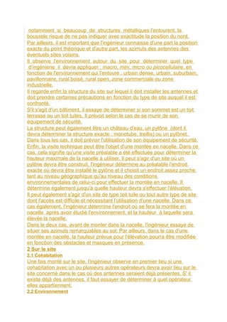 notamment si beaucoup de structures métalliques l'entourent, la
boussole risque de ne pas indiquer avec exactitude la position du nord.
Par ailleurs, il est important que l'ingénieur connaisse d'une part la position
exacte du point théorique et d'autre part, les azimuts des antennes des
éventuels sites voisins.
Il observe l'environnement autour du site pour déterminer quel type
d‘ingénierie il devra appliquer : macro, mini, micro ou picocellulaire, en
fonction de l'environnement qui l'entoure : urbain dense, urbain, suburbain,
pavillonnaire, rural boisé, rural open, zone commerciale ou zone
industrielle.
Il regarde enfin la structure du site sur lequel il doit installer les antennes et
doit prendre certaines précautions en fonction du type de site auquel il est
confronté.
S'il s'agit d'un bâtiment, il essaye de déterminer si son sommet est un toit
terrasse ou un toit tuiles. Il prévoit selon le cas de se munir de son
équipement de sécurité.
La structure peut également être un château d'eau, un pylône (dont il
devra déterminer la structure exacte : monotube, treillis) ou un pylônet.
Dans tous les cas, il doit prévoir l'utilisation de son équipement de sécurité.
Enfin, la visite technique peut être l'objet d'une montée en nacelle. Dans ce
cas, cela signifie qu'une visite préalable a été effectuée pour déterminer la
hauteur maximale de la nacelle à utiliser. Il peut s'agir d'un site où un
pylône devra être construit, l'ingénieur détermine au préalable l'endroit
exacte où devra être installé le pylône et il choisit un endroit assez proche
tant au niveau géographique qu'au niveau des conditions
environnementales de celui-ci pour effectuer la montée en nacelle. Il
détermine également jusqu'à quelle hauteur devra s'effectuer l'élévation.
Il peut également s'agir d'un site de type toit tuile ou tout autre type de site
dont l'accès est difficile et nécessitant l'utilisation d'une nacelle. Dans ce
cas également, l'ingénieur détermine l'endroit où se fera la montée en
nacelle après avoir étudié l'environnement, et la hauteur à laquelle sera
élevée la nacelle.
Dans le deux cas, avant de monter dans la nacelle, l'ingénieur essaye de
situer ses azimuts remarquables au sol. Par ailleurs, dans le cas d'une
montée en nacelle, la hauteur prévue pour l'élévation pourra être modifiée
en fonction des obstacles et masques en présence.
2 Sur le site
2.1 Cohabitation
Une fois monté sur le site, l'ingénieur observe en premier lieu si une
cohabitation avec un ou plusieurs autres opérateurs devra avoir lieu sur le
site concerné dans le cas où des antennes seraient déjà présentes. S' il
existe déjà des antennes, il faut essayer de déterminer à quel opérateur
elles appartiennent.
2.2 Environnement
 