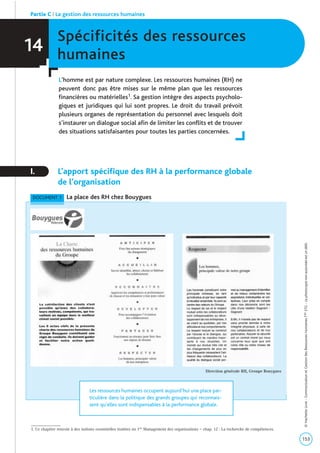 Spécificités des ressources
humaines
L’homme est par nature complexe. Les ressources humaines (RH) ne
peuvent donc pas être mises sur le même plan que les ressources
financières ou matérielles1. Sa gestion intègre des aspects psycholo-
giques et juridiques qui lui sont propres. Le droit du travail prévoit
plusieurs organes de représentation du personnel avec lesquels doit
s’instaurer un dialogue social afin de limiter les conflits et de trouver
des situations satisfaisantes pour toutes les parties concernées.
I. L’apport spécifique des RH à la performance globale
de l’organisation
14
Partie C | La gestion des ressources humaines
153
©HachetteLivre-CommunicationetGestiondesRessourcesHumainesTaleSTG-Laphotocopienonautoriséeestundélit.
1. Ce chapitre renvoie à des notions essentielles traitées en 1re Management des organisations – chap. 12 : La recherche de compétences.
DOCUMENT 1 La place des RH chez Bouygues
Les ressources humaines occupent aujourd’hui une place par-
ticulière dans la politique des grands groupes qui reconnais-
sent qu’elles sont indispensables à la performance globale.
Direction générale RH, Groupe Bouygues
 