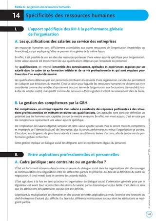 Spécificités des ressources humaines14
I. L’apport spécifique des RH à la performance globale
de l’organisation
A. Les qualifications des salariés au service des entreprises
Les ressources humaines sont difficilement assimilables aux autres ressources de l’organisation (matérielles ou
financières), ce qui explique qu’elles ne peuvent être gérées de la même façon.
En effet, il est possible de voir en elles des ressources porteuses d’une valeur ajoutée spécifique pour l’organisation.
Cette valeur ajoutée est étroitement liée aux qualifications détenues par l’ensemble du personnel.
Par qualifications, on entend l’ensemble des connaissances, aptitudes et expériences acquises par un
salarié dans le cadre de sa formation initiale et de sa vie professionnelle et qui sont requises pour
l’exercice d’un emploi déterminé.
Les qualifications détenues par son personnel contribuent à la réussite d’une organisation, car elles lui permettent
de s’adapter aux évolutions du marché. C’est la raison pour laquelle les ressources humaines ne doivent pas être
considérées comme des variables d’ajustement de court terme de l’organisation aux fluctuations du marché (c’est-
à-dire de simples coûts), mais plutôt comme des ressources dont la gestion s’inscrit nécessairement dans la durée.
B. La gestion des compétences par la GRH
Par compétences, on entend capacité d’un salarié à construire des réponses pertinentes à des situa-
tions professionnelles en mettant en œuvre ses qualifications. Ces aptitudes sont donc par définition un
potentiel que les hommes sont capables ou non de mettre en œuvre. En effet, rien n’est acquis ; c’est en cela que
les compétences représentent une valeur ajoutée spécifique.
De l’implication des salariés dépend l’ampleur de cette valeur ajoutée sociale. Plus ils seront motivés, compétents
et imprégnés de l’identité (culture) de l’entreprise, plus ils seront performants et mieux l’organisation se portera.
C’est donc aux dirigeants de gérer leurs salariés à travers ces différents leviers d’actions, afin de tendre vers la per-
formance globale recherchée.
Cette gestion implique un dialogue social des dirigeants avec les représentants légaux du personnel.
II. Entre aspirations professionnelles et personnelles
A. Cadre juridique : une contrainte ou un garde-fou ?
L’État est fortement intervenu dans la mise en œuvre du dialogue social dans les organisations afin d’encourager
la communication et la négociation entre les différentes parties en présence. Au-delà de la définition du cadre de
négociation, il s’est investi dans le contenu des accords établis.
L’État agit donc à la fois en tant qu’acteur et organisateur du dialogue social. L’orientation générale prise par le
législateur est avant tout la protection des droits du salarié, partie économique la plus faible. C’est dans ce sens
que les attributions des partenaires sociaux ont été définies.
Cependant, la multiplication des domaines et des sources de textes applicables a rendu l’exercice des fonctions du
chef d’entreprise d’autant plus difficile. Il a, face à lui, différents interlocuteurs sociaux dont les attributions se rejoi-
gnent parfois.
Partie C | La gestion des ressources humaines
163
©HachetteLivre-CommunicationetGestiondesRessourcesHumainesTaleSTG-Laphotocopienonautoriséeestundélit.
 