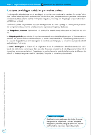 B. Acteurs du dialogue social : les partenaires sociaux
On distingue les délégués du personnel, les délégués ou représentants syndicaux, les membres du comité d’entre-
prise. Salariés des entreprises où ces institutions sont mises en place, les représentants du personnel sont soit élus
par la collectivité des salariés (comité d’entreprise, délégué du personnel), soit désignés par un syndicat représen-
tatif (délégué syndical).
Leur mandat confère aux partenaires sociaux le statut particulier de salarié « protégé » : l’employeur ne peut licen-
cier un représentant du personnel sans l’autorisation expresse de l’inspecteur du travail.
Les délégués du personnel transmettent à la direction les revendications individuelles ou collectives des sala-
riés.
Le délégué syndical a pour mission de représenter son syndicat auprès de l’employeur pour lui formuler des pro-
positions, des revendications ou des réclamations ; d’assurer l’interface entre les salariés et l’organisation syndica-
le à laquelle il appartient ; et enfin de négocier et conclure avec l’employeur la convention ou l’accord collectif
applicable dans l’entreprise.
Le comité d’entreprise se veut un lieu de coopération et non de contestation, il détient des attributions socia-
les et des attributions économiques. Dans son rôle d’instance consultative, il est obligatoirement informé et
consulté sur les questions relatives à l’organisation, la gestion, la marche générale de l’entreprise, la réduction des
effectifs, la durée du temps de travail, les conditions d’emploi et la formation professionnelle.
164
©HachetteLivre-CommunicationetGestiondesRessourcesHumainesTaleSTG-Laphotocopienonautoriséeestundélit.
Qualifications, compétences, description de poste,
dialogue social, négociation, comité d’entreprise,
délégués du personnel, délégués syndicaux, ressour-
ces financières, ressources matérielles, emploi
MOTS DU LEXIQUE
Partie C | La gestion des ressources humaines Spécificités des ressources humaines14
 