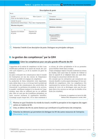 Partie C | La gestion des ressources humaines Spécificités des ressources humaines14
B. La gestion des compétences1 par la GRH
1 Montrez en quoi l’évolution du monde du travail a modifié la perception et les exigences des organi-
sations en matière de RH.
2 Citez, en dehors des RH, les autres facteurs qui contribuent à la performance des entreprises.
3 Présentez les éléments qui permettent de distinguer les RH des autres ressources de l’entreprise.
(Documents 1 et 4)
155
©HachetteLivre-CommunicationetGestiondesRessourcesHumainesTaleSTG-Laphotocopienonautoriséeestundélit.
DOCUMENT 4 Gérer les compétences pour une plus grande efficacité des RH
L’apparition de la notion de compétence est liée à une
modification profonde de la nature du travail, des acti-
vités qu’il requiert […] et de la manière de gérer les
hommes.
[La place croissante des connaissances dans le monde
de l’entreprise] est une des raisons de l’importance
croissante accordée à la logique de compétence.
La production de biens industriels reste importante,
mais, même dans ce cas, ce n’est pas tant le produit qui
est vendu que des connaissances, des savoirs-faire, de
l’inventivité. La pertinence de produits et de services,
la qualité, contribuent toujours à la réussite de l’orga-
nisation, mais elles ne suffisent pas ou, ne suffiront
plus. Elles ne sont que des [conditions préalables], en
outre souvent aisément et rapidement imitables.
L’avantage acquis risque fort, s’il se situe seulement à
ce niveau, de n’être qu’éphémère et de ne permettre
qu’un bénéfice limité dans le temps.
L’enjeu stratégique majeur n’est plus seulement au niveau
du résultat, mais aussi dans la manière de l’obtenir et
dans la capacité de se redéployer dans une autre direc-
tion lorsque la concurrence devient très vive.
[On constate que les entreprises qui connaissent une
réussite durable se préoccupent davantage de leur por-
tefeuille de compétences clés]. Les compétences clés
représentent les racines d’un arbre, donc elles lui per-
mettent de vivre, de se développer, alors que les pro-
duits finis et les services ne sont que les feuilles et les
fruits (les résultats).
D. Pemartin, La compétence au cœur de la GRH,
Éditions EMS, Management et société, 2005.
Recto Verso
Société : ………….………….…………. Mise à jour le : …/…/…
Fiche de description de poste
Intitulé du poste : ………….………….………….
Rattachement hiérarchique : Place dans l’organigramme
Missions du poste :
………….………….………….………….………….………….………….………….………….…………....
A : ………….………….…………. le : ………….………….………….
Signature du titulaire Signature du
du poste responsable
Formation : ………….………….….………….………….….………….………….....………….
Relations internes :
– ………….………….…….......................……….………….………….……….………….………….
– ………….………….…….......................……….………….………….……….………….………….
– ………….………….…….......................……….………….………….……….………….………….
Relations externes :
– ………….………….…….......................……….………….………….……….………….………….
– ………….………….…….......................……….………….………….……….………….………….
– ………….………….…….......................……….………….………….……….………….………….
Responsabilités :
- Administratives
- Comptables
- Ressources humaines
– ………….………….…….......................……….………….………….……….………….………….
Description de poste
1. Compétence(s) : capacité d’un salarié à construire des réponses pertinentes à des situations professionnelles à partir de ses connaissances, savoirs-
faire et autres expériences.
1 Présentez l’intérêt d’une description de poste. Distinguez ses principales rubriques.
 