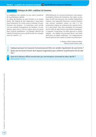 156
©HachetteLivre-CommunicationetGestiondesRessourcesHumainesTaleSTG-Laphotocopienonautoriséeestundélit.
Partie C | La gestion des ressources humaines Spécificités des ressources humaines14
1 Expliquez pourquoi les ressources humaines peuvent être une variable d’ajustement de court terme ?
2 Quels sont les leviers d’action dont dispose l’organisation pour améliorer la performance de ses sala-
riés ?
3 Quel est le discours officiel souvent tenu par une entreprise concernant la valeur des RH ?
(Documents 1 et 5)
DOCUMENT 5 Politique de GRH : mobiliser les hommes
La compétence des salariés est une valeur essentielle
de la performance globale.
La valeur des hommes ne peut s’évaluer à un instant
donné. Elle dépend de leur implication à long terme
dans l’entreprise. Il y a trois sources évidentes à la per-
formance des hommes : la motivation, parce qu’elle
crée une attitude d’engagement des hommes ; la com-
pétence, parce que ce sont les valeurs mises en œuvre
dans l’activité quotidienne ; et l’identité collective [la
culture d’entreprise], parce qu’elle facilite les échanges
entre les salariés. […].
[Officiellement], les ressources humaines sont toujours
la première richesse de l’entreprise. Par contre, en pra-
tique, les RH sont devenues une variable d’ajustement
soumise à des impératifs financiers, [car] les hommes
sont souvent considérés comme un coût. […]. Les
actionnaires exigent un rendement des capitaux inves-
tis à court terme. Pour [leur répondre], les économies
sur les coûts de main d’œuvre deviennent immédiates.
A contrario, à long terme, les effets peuvent se révéler
négatifs : une rotation de personnel élevée, une faible
motivation, un climat conflictuel… Ces comportements
doivent pouvoir être évalués en terme de performance.
F. Wacheux, GRH et Création de valeurs,
Éditions Liaisons Sociales, 2002.
 