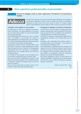 Partie C | La gestion des ressources humaines Spécificités des ressources humaines14
157
©HachetteLivre-CommunicationetGestiondesRessourcesHumainesTaleSTG-Laphotocopienonautoriséeestundélit.
II. Entre aspirations professionnelles et personnelles
DOCUMENT 6 Amorcer le dialogue social, un enjeu capital pour l’entreprise et ses partenaires
sociaux
Connaître votre opinion et vous écouter
Fin 2002, dans le cadre de la définition du nouveau
Projet d’Entreprise, une étude qualitative a été menée
par un conseil externe auprès d’un panel représentatif
de salariés permanents.
Cette photographie fait ressortir des forces et notam-
ment : les hommes et les femmes, les valeurs, la
responsabilisation, l’autonomie mais aussi des faibles-
ses comme l’orientation quelquefois à trop court terme,
ou la diversité des pratiques managériables.
L’organisation d’Adecco France est jugée efficace mais
doit évoluer. Le fait de se sentir entrepreneur et acteur
reste très apprécié de tous. Toutefois, le développement
professionnel doit être encouragé et homogénéisé,
notamment par une véritable gestion des carrières à
l’échelle nationale.
Les résultats de cette enquête ont été présentés lors de
la convention encadrement tenue en janvier 2004.
Ils ont servi de base à l’élaboration du projet de poli-
tique de Ressources Humaines et des engagements pris
à l’égard des salariés permanents dans le cadre du
Projet d’Entreprise.
Ceux-ci seront évalués dans le temps et nous vous en
rendrons compte dans notre prochain rapport.
Développer le dialogue social dans l’entreprise
En 2003, Adecco France compte 216 collaborateurs inté-
rimaires et permanents ayant des mandats de représen-
tants du personnel élus ou désignés pour représenter
l’ensemble de tous les salariés de l’entreprise.
La Direction Générale est l’interlocutrice nationale des
organisations syndicales et des représentants du per-
sonnel.
Localement, des responsables des relations sociales –
en liaison étroite avec la hiérarchie – sont garants de
cette démarche de dialogue social.
Cette organisation a notamment permis d’aboutir à la
signature d’accords d’entreprise tels que l’Accord sur la
réduction du temps de travail (ARTT) en 1999 et 2001,
les conditions d’exercice du droit syndical dans l’entre-
prise (2001), la contribution sociale de l’entreprise
attribuée au [Comité d’Entreprise] (2002).
Elle permet également de gérer de façon directe les
situations identifiées notamment par les représentants
du personnel, avec la volonté d’un dialogue social per-
manent et constructif.
Rapport de synthèse 2003 – Adecco
h
L’année 2003 constitue une année de transition dans l’élaboration de la politique
de Ressources Humaines d’Adecco France. Au-delà des thèmes et indicateurs
classiques du bilan social, nous avons choisi de mettre en évidence quatre
aspects représentatifs du travail engagé en 2003 et qui sera poursuivi en 2004.
 