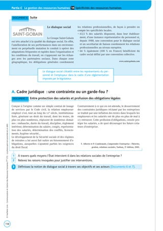 A. Cadre juridique : une contrainte ou un garde-fou ?
158
©HachetteLivre-CommunicationetGestiondesRessourcesHumainesTaleSTG-Laphotocopienonautoriséeestundélit.
Partie C | La gestion des ressources humaines Spécificités des ressources humaines14
1 À travers quels moyens l’État intervient-il dans les relations sociales de l’entreprise ?
2 Relevez les raisons invoquées pour justifier ces interventions.
3 Définissez la notion de dialogue social à travers ses objectifs et ses acteurs (Documents 6 et 7).
DOCUMENT 7 Entre protection des salariés et profusion des obligations légales
Conçue à l’origine comme un simple contrat de louage
de services par le Code civil, la relation employeur-
employé s’est, tout au long du XXe siècle, institutionna-
lisée, générant un droit du travail, dont les textes, de
plus en plus nombreux, régissent de nombreux domai-
nes : embauche, durée du travail, discipline, règlement
intérieur, détermination du salaire, congés, représenta-
tion des salariés, détermination des conflits, licencie-
ments, hygiène sécurité…
Le développement de la Sécurité sociale et des régimes
de retraites a lui aussi fait naître un foisonnement d’o-
bligations, auxquelles s’ajoutent parfois les exigences
du droit fiscal.
Contrairement à ce qui en est attendu, le desserrement
des contraintes juridiques réclamé par les entreprises
se traduit par une inflation des textes dans lesquels les
employeurs et les salariés ont de plus en plus de mal à
s’y retrouver. Cette profusion d’obligations, censée pro-
téger les salariés, a de quoi décourager les futurs créa-
teurs d’entreprise.
T. Alberto et P. Combemale, Comprendre l’entreprise : Théories,
gestion, relations sociales, Nathan, 3e édition, 2001.
DOCUMENT 6 Suite
Le dialogue social
Le Groupe Saint-Gobain
est très attaché à la qualité du dialogue social. En effet,
l’amélioration de ses performances dans un environne-
ment en perpétuelle mutation le conduit à opérer des
adaptations fréquentes et rapides dans l’organisation et
les conditions du travail, en s’appuyant sur les échan-
ges avec les partenaires sociaux. Dans chaque zone
géographique, les délégations générales coordonnent
les relations professionnelles, de façon à prendre en
compte les spécificités locales.
– 63,5 % des salariés disposent, dans leur établisse-
ment, d’une instance représentative du personnel et,
depuis 1988, une convention pour le dialogue social
et un secrétariat de liaison coordonnent les relations
professionnelles au niveau européen.
– 66 % également (100 % en France) bénéficient du
cadre social défini par une convention collective.
www.saint-gobain.com
Le dialogue social s’établit entre les représentants du per-
sonnel et l’employeur dans le cadre d’une réglementation
imposée par le législateur.
 