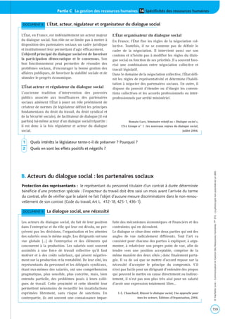 Partie C | La gestion des ressources humaines Spécificités des ressources humaines14
B. Acteurs du dialogue social : les partenaires sociaux
159
©HachetteLivre-CommunicationetGestiondesRessourcesHumainesTaleSTG-Laphotocopienonautoriséeestundélit.
DOCUMENT 9 La dialogue social, une nécessité
Les acteurs du dialogue social, du fait de leur position
dans l’entreprise et du rôle qui leur est dévolu, ne per-
çoivent pas les décisions, l’organisation et les attentes
des salariés sous le même angle. Les dirigeants ont une
vue globale […] de l’entreprise et des éléments qui
concourent à la production. Les salariés sont souvent
assimilés à une force de travail collective qu’il faut
motiver et à des coûts salariaux, qui pèsent négative-
ment sur la production et la rentabilité. De leur côté, les
représentants du personnel et les délégués syndicaux,
étant eux-mêmes des salariés, ont une compréhension
pragmatique, plus sensible, plus concrète, mais, bien
entendu partielle, des problèmes posés à leurs collè-
gues de travail. Cette proximité et cette identité leur
permettent néanmoins de recueillir les insatisfactions
exprimées librement, sans risque de sanctions. En
contrepartie, ils ont souvent une connaissance impar-
faite des mécanismes économiques et financiers et des
contraintes qui en découlent.
Le dialogue se situe donc entre deux parties qui ont des
angles de vue radicalement différents. Tout l’art va
consister pour chacune des parties à expliquer, à argu-
menter, à relativiser son propre point de vue, afin de
tendre vers une position acceptable, comprise de la
même manière des deux côtés ; donc finalement parta-
gée. Il va de soi que se mettre d’accord repose sur la
nécessité d’accepter le principe du compromis. S’il
n’est pas facile pour un dirigeant d’entendre des propos
qui peuvent le mettre en cause directement ou indirec-
tement, il n’est pas non plus très aisé pour un salarié
d’avoir une expression totalement libre…
J.-L. Chauchard, Réussir le dialogue social, Une approche pour
tous les acteurs, Éditions d’Organisation, 2004.
DOCUMENT 8 L’État, acteur, régulateur et organisateur du dialogue social
L’État, en France, est indéniablement un acteur majeur
du dialogue social. Son rôle ne se limite pas à mettre à
disposition des partenaires sociaux un cadre juridique
et institutionnel leur permettant d’agir efficacement.
L’objectif principal du dialogue social est de favoriser
la participation démocratique et le consensus. Son
bon fonctionnement peut permettre de résoudre des
problèmes sociaux, d’encourager la bonne gestion des
affaires publiques, de favoriser la stabilité sociale et de
stimuler le progrès économique.
L’État acteur et régulateur du dialogue social
L’ancienne tradition d’intervention des pouvoirs
publics associée aux insuffisances des partenaires
sociaux amènent l’État à jouer un rôle prééminent de
créateur de normes (le législateur définit les principes
fondamentaux du droit du travail, du droit syndical et
de la Sécurité sociale), de facilitateur de dialogue [il est
parfois] lui-même acteur d’un dialogue social tripartite :
il est donc à la fois régulateur et acteur du dialogue
social.
L’État organisateur du dialogue social
En France, l’État fixe les règles de la négociation col-
lective. Toutefois, il ne se contente pas de définir le
cadre de la négociation. Il intervient aussi sur son
contenu et n’hésite pas à modifier les règles du dialo-
gue social en fonction de ses priorités. Il a souvent favo-
risé une combinaison entre négociation collective et
travail législatif.
Dans le domaine de la négociation collective, l’État défi-
nit les règles de représentativité et détermine l’habili-
tation à négocier des partenaires sociaux. En outre, il
dispose du pouvoir d’étendre ou d’élargir les conven-
tions collectives et les accords professionnels ou inter-
professionnels par arrêté ministériel.
Romain Gary, Séminaire relatif au « Dialogue social »,
ENA Groupe n° 1 : les nouveaux enjeux du dialogue social,
juillet 2004.
1 Quels intérêts le législateur tente-t-il de préserver ? Pourquoi ?
2 Quels en sont les effets positifs et négatifs ?
Protection des représentants : le représentant du personnel titulaire d’un contrat à durée déterminée
bénéficie d’une protection spéciale : l’inspecteur du travail doit être saisi un mois avant l’arrivée du terme
du contrat, afin de vérifier que le salarié ne fait l’objet d’aucune mesure discriminatoire dans le non-renou-
vellement de son contrat (Code du travail, Art L. 412-18, 425-1, 436-1).
 