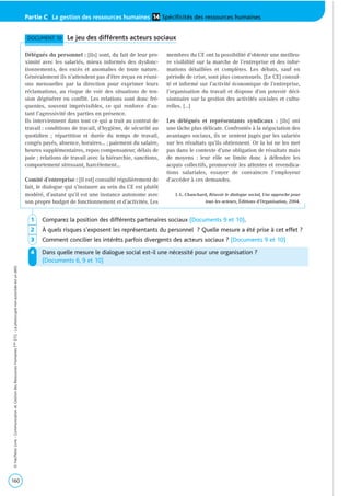 160
©HachetteLivre-CommunicationetGestiondesRessourcesHumainesTaleSTG-Laphotocopienonautoriséeestundélit.
Partie C | La gestion des ressources humaines Spécificités des ressources humaines14
DOCUMENT 10 Le jeu des différents acteurs sociaux
Délégués du personnel : [ils] sont, du fait de leur pro-
ximité avec les salariés, mieux informés des dysfonc-
tionnements, des excès et anomalies de toute nature.
Généralement ils n’attendent pas d’être reçus en réuni-
ons mensuelles par la direction pour exprimer leurs
réclamations, au risque de voir des situations de ten-
sion dégénérer en conflit. Les relations sont donc fré-
quentes, souvent imprévisibles, ce qui renforce d’au-
tant l’agressivité des parties en présence.
Ils interviennent dans tout ce qui a trait au contrat de
travail : conditions de travail, d’hygiène, de sécurité au
quotidien ; répartition et durée du temps de travail,
congés payés, absence, horaires… ; paiement du salaire,
heures supplémentaires, repos compensateur, délais de
paie ; relations de travail avec la hiérarchie, sanctions,
comportement stressant, harcèlement…
Comité d’entreprise : [il est] consulté régulièrement de
fait, le dialogue qui s’instaure au sein du CE est plutôt
modéré, d’autant qu’il est une instance autonome avec
son propre budget de fonctionnement et d’activités. Les
membres du CE ont la possibilité d’obtenir une meilleu-
re visibilité sur la marche de l’entreprise et des infor-
mations détaillées et complètes. Les débats, sauf en
période de crise, sont plus consensuels. [Le CE] consul-
té et informé sur l’activité économique de l’entreprise,
l’organisation du travail et dispose d’un pouvoir déci-
sionnaire sur la gestion des activités sociales et cultu-
relles. […]
Les délégués et représentants syndicaux : [ils] ont
une tâche plus délicate. Confrontés à la négociation des
avantages sociaux, ils se sentent jugés par les salariés
sur les résultats qu’ils obtiennent. Or la loi ne les met
pas dans le contexte d’une obligation de résultats mais
de moyens : leur rôle se limite donc à défendre les
acquis collectifs, promouvoir les attentes et revendica-
tions salariales, essayer de convaincre l’employeur
d’accéder à ces demandes.
J.-L. Chauchard, Réussir le dialogue social, Une approche pour
tous les acteurs, Éditions d’Organisation, 2004.
1 Comparez la position des différents partenaires sociaux (Documents 9 et 10).
2 À quels risques s’exposent les représentants du personnel ? Quelle mesure a été prise à cet effet ?
3 Comment concilier les intérêts parfois divergents des acteurs sociaux ? (Documents 9 et 10)
4 Dans quelle mesure le dialogue social est-il une nécessité pour une organisation ?
(Documents 6, 9 et 10)
 