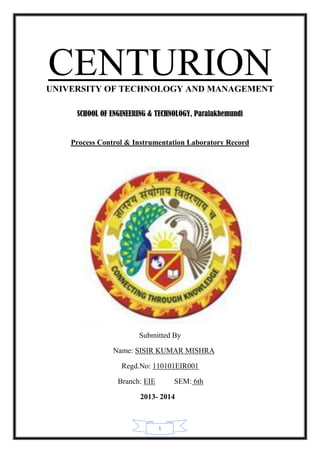1
CENTURIONUNIVERSITY OF TECHNOLOGY AND MANAGEMENT
SCHOOL OF ENGINEERING & TECHNOLOGY, Paralakhemundi
Process Control & Instrumentation Laboratory Record
Submitted By
Name: SISIR KUMAR MISHRA
Regd.No: 110101EIR001
Branch: EIE SEM: 6th
2013- 2014
 