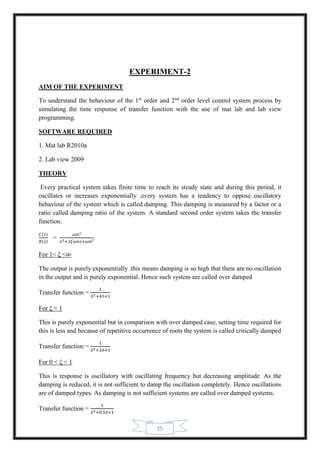 25
EXPERIMENT-2
AIM OF THE EXPERIMENT
To understand the behaviour of the 1st
order and 2nd
order level control system process by
simulating the time response of transfer function with the use of mat lab and lab view
programming.
SOFTWARE REQUIRED
1. Mat lab R2010a
2. Lab view 2009
THEORY
Every practical system takes finite time to reach its steady state and during this period, it
oscillates or increases exponentially .every system has a tendency to oppose oscillatory
behaviour of the system which is called damping. This damping is measured by a factor or a
ratio called damping ratio of the system. A standard second order system takes the transfer
function.
𝐶(𝑠)
𝑅(𝑠)
=
𝜔𝑛²
𝑠2+2𝜉𝜔𝑛𝑠+𝜔𝑛²
For 1˂ ξ ˂∞
The output is purely exponentially .this means damping is so high that there are no oscillation
in the output and is purely exponential. Hence such system are called over damped
Transfer function =
1
𝑆2+4𝑆+1
For ξ = 1
This is purely exponential but in comparison with over damped case, setting time required for
this is less and because of repetitive occurrence of roots the system is called critically damped
Transfer function =
1
𝑆2+2𝑆+1
For 0 ˂ ξ ˂ 1
This is response is oscillatory with oscillating frequency but decreasing amplitude. As the
damping is reduced, it is not sufficient to damp the oscillation completely. Hence oscillations
are of damped types. As damping is not sufficient systems are called over damped systems.
Transfer function =
1
𝑆2+0.5𝑆+1
 