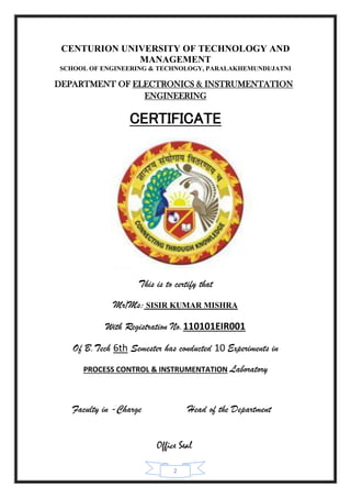 2
CENTURION UNIVERSITY OF TECHNOLOGY AND
MANAGEMENT
SCHOOL OF ENGINEERING & TECHNOLOGY, PARALAKHEMUNDI/JATNI
DEPARTMENT OF ELECTRONICS & INSTRUMENTATION
ENGINEERING
CERTIFICATE
This is to certify that
Mr/Ms: SISIR KUMAR MISHRA
With Registration No.110101EIR001
Of B.Tech 6th Semester has conducted 10 Experiments in
PROCESS CONTROL & INSTRUMENTATION Laboratory
Faculty in -Charge Head of the Department
Office Seal
 