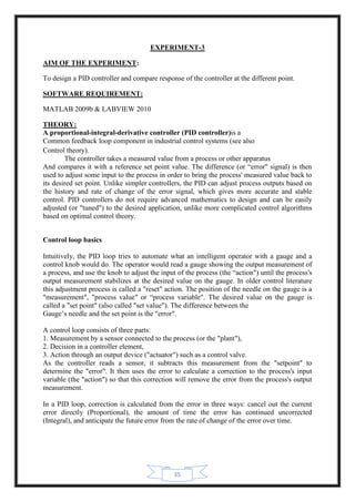 35
EXPERIMENT-3
AIM OF THE EXPERIMENT:
To design a PID controller and compare response of the controller at the different point.
SOFTWARE REQUIREMENT:
MATLAB 2009b & LABVIEW 2010
THEORY:
A proportional-integral-derivative controller (PID controller)is a
Common feedback loop component in industrial control systems (see also
Control theory).
The controller takes a measured value from a process or other apparatus
And compares it with a reference set point value. The difference (or “error" signal) is then
used to adjust some input to the process in order to bring the process' measured value back to
its desired set point. Unlike simpler controllers, the PID can adjust process outputs based on
the history and rate of change of the error signal, which gives more accurate and stable
control. PID controllers do not require advanced mathematics to design and can be easily
adjusted (or "tuned") to the desired application, unlike more complicated control algorithms
based on optimal control theory.
Control loop basics
Intuitively, the PID loop tries to automate what an intelligent operator with a gauge and a
control knob would do. The operator would read a gauge showing the output measurement of
a process, and use the knob to adjust the input of the process (the “action") until the process's
output measurement stabilizes at the desired value on the gauge. In older control literature
this adjustment process is called a "reset" action. The position of the needle on the gauge is a
"measurement", "process value" or “process variable". The desired value on the gauge is
called a "set point" (also called "set value"). The difference between the
Gauge’s needle and the set point is the "error".
A control loop consists of three parts:
1. Measurement by a sensor connected to the process (or the "plant"),
2. Decision in a controller element,
3. Action through an output device ("actuator") such as a control valve.
As the controller reads a sensor, it subtracts this measurement from the "setpoint" to
determine the "error". It then uses the error to calculate a correction to the process's input
variable (the "action") so that this correction will remove the error from the process's output
measurement.
In a PID loop, correction is calculated from the error in three ways: cancel out the current
error directly (Proportional), the amount of time the error has continued uncorrected
(Integral), and anticipate the future error from the rate of change of the error over time.
 