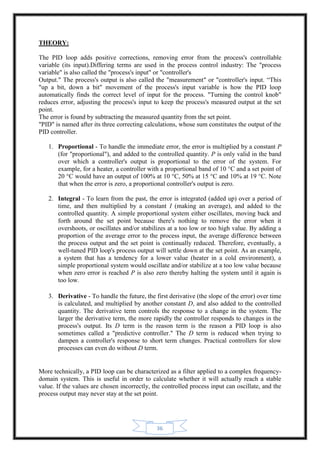 36
THEORY:
The PID loop adds positive corrections, removing error from the process's controllable
variable (its input).Differing terms are used in the process control industry: The "process
variable" is also called the "process's input" or "controller's
Output." The process's output is also called the "measurement" or "controller's input. “This
"up a bit, down a bit" movement of the process's input variable is how the PID loop
automatically finds the correct level of input for the process. "Turning the control knob"
reduces error, adjusting the process's input to keep the process's measured output at the set
point.
The error is found by subtracting the measured quantity from the set point.
"PID" is named after its three correcting calculations, whose sum constitutes the output of the
PID controller.
1. Proportional - To handle the immediate error, the error is multiplied by a constant P
(for "proportional"), and added to the controlled quantity. P is only valid in the band
over which a controller's output is proportional to the error of the system. For
example, for a heater, a controller with a proportional band of 10 °C and a set point of
20 °C would have an output of 100% at 10 °C, 50% at 15 °C and 10% at 19 °C. Note
that when the error is zero, a proportional controller's output is zero.
2. Integral - To learn from the past, the error is integrated (added up) over a period of
time, and then multiplied by a constant I (making an average), and added to the
controlled quantity. A simple proportional system either oscillates, moving back and
forth around the set point because there's nothing to remove the error when it
overshoots, or oscillates and/or stabilizes at a too low or too high value. By adding a
proportion of the average error to the process input, the average difference between
the process output and the set point is continually reduced. Therefore, eventually, a
well-tuned PID loop's process output will settle down at the set point. As an example,
a system that has a tendency for a lower value (heater in a cold environment), a
simple proportional system would oscillate and/or stabilize at a too low value because
when zero error is reached P is also zero thereby halting the system until it again is
too low.
3. Derivative - To handle the future, the first derivative (the slope of the error) over time
is calculated, and multiplied by another constant D, and also added to the controlled
quantity. The derivative term controls the response to a change in the system. The
larger the derivative term, the more rapidly the controller responds to changes in the
process's output. Its D term is the reason term is the reason a PID loop is also
sometimes called a "predictive controller." The D term is reduced when trying to
dampen a controller's response to short term changes. Practical controllers for slow
processes can even do without D term.
More technically, a PID loop can be characterized as a filter applied to a complex frequency-
domain system. This is useful in order to calculate whether it will actually reach a stable
value. If the values are chosen incorrectly, the controlled process input can oscillate, and the
process output may never stay at the set point.
 