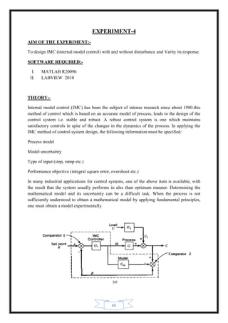 40
EXPERIMENT-4
AIM OF THE EXPERIMENT:-
To design IMC (internal model control) with and without disturbance and Varity its response.
SOFTWARE REQUIRED:-
I. MATLAB R2009b
II. LABVIEW 2010
THEORY:-
Internal model control (IMC) has been the subject of intense research since about 1980.this
method of control which is based on an accurate model of process, leads to the design of the
control system i.e. stable and robust. A robust control system is one which maintains
satisfactory controls in spite of the changes in the dynamics of the process. In applying the
IMC method of control system design, the following information must be specified:
Process model
Model uncertainty
Type of input (step, ramp etc.)
Performance objective (integral square error, overshoot etc.)
In many industrial applications for control systems, one of the above item is available, with
the result that the system usually performs in ales than optimum manner. Determining the
mathematical model and its uncertainty can be a difficult task. When the process is not
sufficiently understood to obtain a mathematical model by applying fundamental principles,
one must obtain a model experimentally.
 