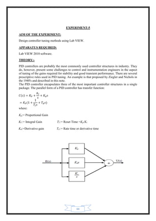 44
EXPERIMENT-5
AIM OF THE EXPERIMENT:
Design controller tuning methods using Lab VIEW.
APPARATUS REQUIRED:
Lab VIEW 2010 software.
THEORY:-
PID controllers are probably the most commonly used controller structures in industry. They
do, however, present some challenges to control and instrumentation engineers in the aspect
of tuning of the gains required for stability and good transient performance. There are several
prescriptive rules used in PID tuning. An example is that proposed by Ziegler and Nichols in
the 1940's and described in this note.
The PID controller encapsulates three of the most important controller structures in a single
package. The parallel form of a PID controller has transfer function:
where:
Kp:= Proportional Gain
KI := Integral Gain TI := Reset Time =Kp/Ki
Kd:=Derivative gain Td := Rate time or derivative time
 