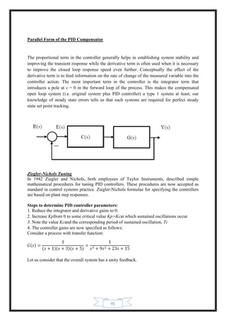 45
Parallel Form of the PID Compensator
The proportional term in the controller generally helps in establishing system stability and
improving the transient response while the derivative term is often used when it is necessary
to improve the closed loop response speed even further. Conceptually the effect of the
derivative term is to feed information on the rate of change of the measured variable into the
controller action. The most important term in the controller is the integrator term that
introduces a pole at s = 0 in the forward loop of the process. This makes the compensated
open loop system (i.e. original system plus PID controller) a type 1 system at least; our
knowledge of steady state errors tells us that such systems are required for perfect steady
state set point tracking.
Ziegler-Nichols Tuning
In 1942 Ziegler and Nichols, both employees of Taylor Instruments, described simple
mathematical procedures for tuning PID controllers. These procedures are now accepted as
standard in control systems practice. Ziegler-Nichols formulae for specifying the controllers
are based on plant step responses.
Steps to determine PID controller parameters:
1. Reduce the integrator and derivative gains to 0.
2. Increase Kpfrom 0 to some critical value Kp=Kcat which sustained oscillations occur
3. Note the value Kcand the corresponding period of sustained oscillation, Tc
4. The controller gains are now specified as follows:
Consider a process with transfer function:
Let us consider that the overall system has a unity feedback.
 