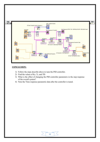 48
CONCLUSION:
1) Follow the steps describe above to tune the PID controller.
2) Find the values of KP, TI, and TD.
3) What is the effect of changing the PID controller parameters in the step response
of the overall system?
4) Note the Time response parametric data after the controller is tuned.
 