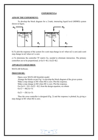 49
EXPERIMENT-6
AIM OF THE EXPERIMENT:
To develop the block diagram for a 2-tank, interacting liquid level (MIMO) system
shown in figure.
b) To plot the response of the system for a unit step change in m1 when m2 is zero and a unit
step change in m2 when m1 is zero
c) To determine the controller TF matrix Gc, needed to eliminate interaction. The primary
controllers are to be proportional, ie Gc11=K1, Gc22=K2.
APPARATUS REQUIRED:
MATLAB Software.
PROCEDURE:
Open a new MATLAB Simulink model.
Arrange the blocks as per Fig.1 to develop the block diagram of the given system.
Make a step change in M1 when M2 is zero. Plot the response.
Make a step change in M2 when M1 is zero. Plot the response.
For Gc11 = K1, Gc22 = K2, from the design equation, we obtain
Gc12 = -4K2/(s+5)
Gc21 = -2K1/(s+3)
Thus the cross controller is designed (Fig. 2) and the response is plotted, by giving a
step change in M1 when M2 is zero.
 
