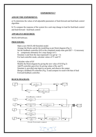 52
EXPERIMENT-7
AIM OF THE EXPERIMENT:
a) To determine the values of all adjustable parameters of feed-forward and feed-back control
algorithm
b) To compare the response of the system for a unit step change in load for feed-back control
and feed-forward - feed-back control
APPARATUS REQUIRED:
MATLAB Software.
PROCEDURE:
Open a new MATLAB Simulink model.
Arrange the blocks and do the modelling as per block diagram (Fig.1)
Set the feedback controller (Gf) to the computed steady-state gain (Kf = -1) necessary
to compensate ultimately for a step change in Ci .
Simulate it and from the step response(C) we get tp = 3s
For lead controller mode, calculate values of T1 and T2
Calculate value of Gf
Modify the block diagram by giving the new value of Gf (Fig.2)
Add PI controller gain (Gc), by giving values of Kc and Ti.
Simulate it, provided step input as set point, and observe the output.
Design a feedback PI controller (Fig. 3) and compare its result with that of feed
Forward-feedback controller.
BLOCK DIAGRAM:
 