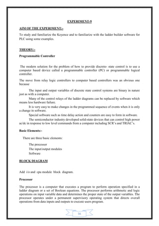 56
EXPERIMENT-9
AIM OF THE EXPERIMENT:-
To study and familiarize the Keyence and to familiarize with the ladder builder software for
PLC using some examples.
THEORY:-
Programmable Controller
The modern solution for the problem of how to provide discrete- state control is to use a
computer based device called a programmable controller (PC) or programmable logical
controller.
The move from relay logic controllers to computer based controllers was an obvious one
because
The input and output variables of discrete state control systems are binary in nature
just as with a computer.
Many of the control relays of the ladder diagrams can be replaced by software which
means less hardware failure.
It is very easy to make changes in the programmed sequence of events when it is only
a change in software.
Special software such as time delay action and counters are easy to form in software.
The semiconductor industry developed solid-state devices that can control high power
ac/dc in response to low level commands from a computer including SCR’s and TRIAC’s.
Basic Elements:-
There are three basic elements:
The processor
The input/output modules
Software
BLOCK DIAGRAM
Add i/o and cpu module block diagram.
Processor
The processor is a computer that executes a program to perform operation specified in a
ladder diagram or a set of Boolean equations. The processor performs arithmetic and logic
operations on input variable data and determines the proper state of the output variables. The
processor operates under a permanent supervisory operating system that directs overall
operations from data inputs and outputs to execute users program.
 