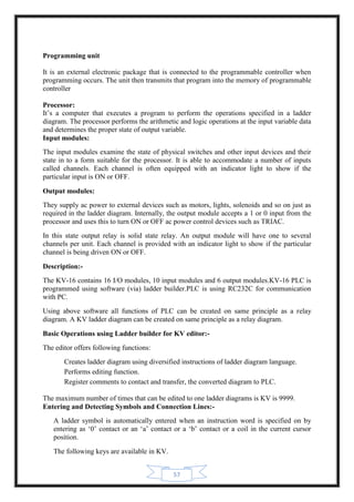 57
Programming unit
It is an external electronic package that is connected to the programmable controller when
programming occurs. The unit then transmits that program into the memory of programmable
controller
Processor:
It’s a computer that executes a program to perform the operations specified in a ladder
diagram. The processor performs the arithmetic and logic operations at the input variable data
and determines the proper state of output variable.
Input modules:
The input modules examine the state of physical switches and other input devices and their
state in to a form suitable for the processor. It is able to accommodate a number of inputs
called channels. Each channel is often equipped with an indicator light to show if the
particular input is ON or OFF.
Output modules:
They supply ac power to external devices such as motors, lights, solenoids and so on just as
required in the ladder diagram. Internally, the output module accepts a 1 or 0 input from the
processor and uses this to turn ON or OFF ac power control devices such as TRIAC.
In this state output relay is solid state relay. An output module will have one to several
channels per unit. Each channel is provided with an indicator light to show if the particular
channel is being driven ON or OFF.
Description:-
The KV-16 contains 16 I/O modules, 10 input modules and 6 output modules.KV-16 PLC is
programmed using software (via) ladder builder.PLC is using RC232C for communication
with PC.
Using above software all functions of PLC can be created on same principle as a relay
diagram. A KV ladder diagram can be created on same principle as a relay diagram.
Basic Operations using Ladder builder for KV editor:-
The editor offers following functions:
Creates ladder diagram using diversified instructions of ladder diagram language.
Performs editing function.
Register comments to contact and transfer, the converted diagram to PLC.
The maximum number of times that can be edited to one ladder diagrams is KV is 9999.
Entering and Detecting Symbols and Connection Lines:-
A ladder symbol is automatically entered when an instruction word is specified on by
entering as ‘0’ contact or an ‘a’ contact or a ‘b’ contact or a coil in the current cursor
position.
The following keys are available in KV.
 