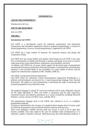 5
EXPERIMENT-1
AIM OF THE EXPERIMENT:-
Introduction to lab view
SOFTWARE REQUIRED:-
Lab view 2010
THEORY:-
Introduction Lab VIEW:
Lab VIEW is a development system for industrial, experimental, and educational
measurement and automation applications based on graphical programming, in contrast to
textual programming - however, textual programming is supported in Lab VIEW.
Lab VIEW has a large number of functions for numerical analysis and design and
visualization of data.
Lab VIEW now has several toolkits and modules which brings the Lab VIEW to the same
level of functionality as Matlab and Simulink in analysis and design in the areas of control,
signal processing, system identification, mathematics, and simulation, and more.
In addition, Lab VIEW has, of course, inbuilt support for the broad range of measurement
and automation hardware produced by National Instruments. Communication with third party
hardware is also possible thanks to the availability of a large number of drivers and the
support for communication standards as OPC, Modbus, GPIB, etc.
Lab VIEW is produced by National Instruments.
Lab VIEW (short for Laboratory Virtual Instrumentation Engineering Workbench) is a
platform and development environment for a visual programming language from National
Instruments. The purpose of such programming is automating the usage of processing and
measuring equipment in any laboratory setup.
The graphical language is named "G" (not to be confused with G-code). Originally released
for the Apple Macintosh in 1986, Lab VIEW is commonly used for data acquisition,
instrument control, and industrial automation on a variety of platforms including Microsoft
Windows, various versions of UNIX, Linux, and Mac OS X.
The programming language used in Lab VIEW, also referred to as G, is a dataflow
programming language.
Execution is determined by the structure of a graphical block diagram (the LV-source code)
on which the programmer connects different function-nodes by drawing wires.
These wires propagate variables and any node can execute as soon as all its input data
become available. Since this might be the case for multiple nodes simultaneously, G is
inherently capable of parallel execution. Multi-processing and multi-threading hardware is
 