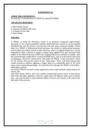 65
EXPERIMENT-11
AIMOF THE EXPERIMENT:
To study the V-I characteristics of TRIAC by using PECI16MIA
APPARATUS REQUIRED:
5. PECI16MIA Trainer.
6. Ammeter (0-200mA) MC-2nos.
7. Voltmeter (0-30v) MC.
8. Patch chords
THEORY:
A TRIAC, or triode for alternating current is an electronic component approximately
equivalent to two silicon-controlled rectifiers (SCRs/thyristors) joined in inverse parallel
(paralleled but with the polarity reversed) and with their gates connected together. formal
name for a TRIAC is bidirectional triode thyristors .this results in a bidirectional electronic
switch which can conduct current in either direction when it is trigged (turned on).it can be
triggered by either a positive or negative voltage being applied to its gate electrode (with
respect to AI, otherwise known as MTI).once triggered, the device continues to conduct until
the current through it drops below a certain threshold value, such as at the end of a half-cycle
of alternating current(AC) mains power. This makes the TRIAC a very convenient switch
for AC circuits, allowing the control of very large power flows with milli ampere-scale
control currents.in addition, applying a trigger pulse at a controllable point in AC cycle
allows one to control the percentage of current that flows through the TRIAC to the load(so-
called phase control).
Low power TRIACs are used in many applications such as light dimmers, speed controls for
electric fans
And other electric motors, and in the modern computerized control circuit of many house
hold small and major appliances. However, when used with inductive loads such as electric
fans , care must be taken to assure that the TRIACs will turn off correctly at the end of each
half cycle of the ac power.
 