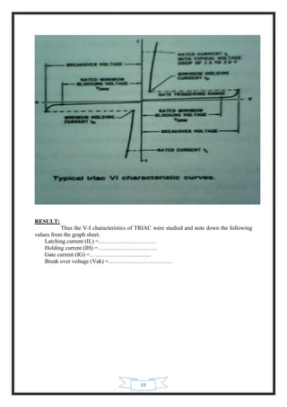 68
RESULT:
Thus the V-I characteristics of TRIAC were studied and note down the following
values from the graph sheet.
Latching current (IL) =…………………………
Holding current (IH) =………………………….
Gate current (IG) =…………………………..
Break over voltage (Vak) =……………………………
 