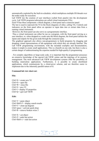6
automatically exploited by the built-in scheduler, which multiplexes multiple OS threads over
the nodes ready for execution.
Lab VIEW ties the creation of user interfaces (called front panels) into the development
cycle. Lab VIEW programs/subroutines are called virtual instruments (VIs).
Each VI has three components: a block diagram, a front panel and a connector panel.
The last is used to represent the VI in the block diagrams of other, calling VIs. Controls and
indicators on the front panel allow an operator to input data into or extract data from a
running virtual instrument.
However, the front panel can also serve as a programmatic interface.
Thus a virtual instrument can either be run as a program, with the front panel serving as a
user interface, or, when dropped as a node onto the block diagram, the front panel defines the
inputs and outputs for the given node through the connector pane.
The graphical approach also allows non-programmers to build programs by dragging and
dropping virtual representations of lab equipment with which they are already familiar. The
Lab VIEW programming environment, with the included examples and documentation,
makes it simple to create small applications. This is a benefit on one side, but there is also a
certain danger of underestimating the expertise needed for high-quality G programming
. For complex algorithms or large-scale code, it is important that the programmer possesses
an extensive knowledge of the special Lab VIEW syntax and the topology of its memory
management. The most advanced Lab VIEW development systems offer the possibility of
building stand-alone applications. Furthermore, it is possible to create distributed
applications, which communicate by a client/server scheme, and are therefore easier to
implement due to the inherently parallel nature of G.
Command lab view short cut:
File:
Clrtl+N = create new VI
Clrtl+O = open file
Clrtl+W = close file
Clrtl+S = save VI
Clrtl+I = display VI properties
Clrtl+Q = quit Lab VIEW
Edit:
Clrtl+V = paste object
Clrtl+Shift+F = display search results
Clrtl+U = clean up diagram
Clrtl+space = activate quick drop
Clrtl+B = remove broken wires 3
Clrtl+X = cut object
Clrtl+Z = undo last action
Clrtl+Shift+z = redo last action
 
