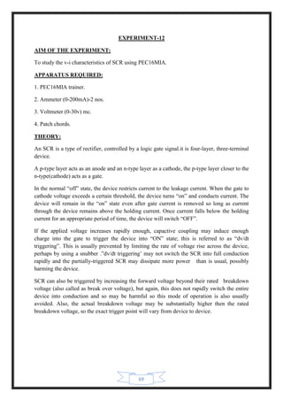 69
EXPERIMENT-12
AIM OF THE EXPERIMENT:
To study the v-i characteristics of SCR using PEC16MIA.
APPARATUS REQUIRED:
1. PEC16MIA trainer.
2. Ammeter (0-200mA)-2 nos.
3. Voltmeter (0-30v) mc.
4. Patch chords.
THEORY:
An SCR is a type of rectifier, controlled by a logic gate signal.it is four-layer, three-terminal
device.
A p-type layer acts as an anode and an n-type layer as a cathode, the p-type layer closer to the
n-type(cathode) acts as a gate.
In the normal “off” state, the device restricts current to the leakage current. When the gate to
cathode voltage exceeds a certain threshold, the device turns “on” and conducts current. The
device will remain in the “on” state even after gate current is removed so long as current
through the device remains above the holding current. Once current falls below the holding
current for an appropriate period of time, the device will switch “OFF”.
If the applied voltage increases rapidly enough, capactive coupling may induce enough
charge into the gate to trigger the device into “ON” state; this is referred to as “dv/dt
triggering”. This is usually prevented by limiting the rate of voltage rise across the device,
perhaps by using a snubber .”dv/dt triggering’ may not switch the SCR into full conduction
rapidly and the partially-triggered SCR may dissipate more power than is usual, possibly
harming the device.
SCR can also be triggered by increasing the forward voltage beyond their rated breakdown
voltage (also called as break over voltage), but again, this does not rapidly switch the entire
device into conduction and so may be harmful so this mode of operation is also usually
avoided. Also, the actual breakdown voltage may be substantially higher then the rated
breakdown voltage, so the exact trigger point will vary from device to device.
 
