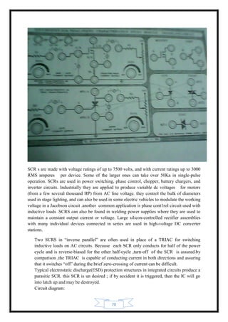 70
SCR s are made with voltage ratings of up to 7500 volts, and with current ratings up to 3000
RMS amperes per device. Some of the larger ones can take over 50Ka in single-pulse
operation. SCRs are used in power switching, phase control, chopper, battery chargers, and
inverter circuits. Industrially they are applied to produce variable dc voltages for motors
(from a few several thousand HP) from AC line voltage. they control the bulk of diameters
used in stage lighting, and can also be used in some electric vehicles to modulate the working
voltage in a Jacobson circuit .another common application is phase cont1rol circuit used with
inductive loads .SCRS can also be found in welding power supplies where they are used to
maintain a constant output current or voltage. Large silicon-controlled rectifier assemblies
with many individual devices connected in series are used in high-voltage DC converter
stations.
Two SCRS in “inverse parallel” are often used in place of a TRIAC for switching
inductive loads on AC circuits. Because each SCR only conducts for half of the power
cycle and is reverse-biased for the other half-cycle ,turn-off of the SCR is assured.by
comparison ,the TRIAC is capable of conducting current in both directions and assuring
that it switches “off” during the brief zero-crossing of current can be difficult.
Typical electrostatic discharge(ESD) protection structures in integrated circuits produce a
parasitic SCR. this SCR is un desired ; if by accident it is triggered, then the IC will go
into latch up and may be destroyed.
Circuit diagram:
 