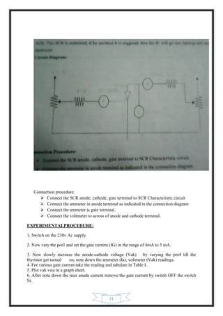 71
Connection procedure:
 Connect the SCR anode, cathode, gate terminal to SCR Characteristic circuit
 Connect the ammeter in anode terminal as indicated in the connection diagram
 Connect the ammeter is gate terminal.
 Connect the voltmeter to across of anode and cathode terminal.
EXPERIMENTALPROCEDURE:
1. Switch on the 230v Ac supply.
2. Now vary the pot3 and set the gate current (IG) in the range of 4mA to 5 mA.
3. Now slowly increase the anode-cathode voltage (Vak) by varying the pot4 till the
thyristor get turned on, note down the ammeter (Ia), voltmeter (Vak) readings.
4. For various gate current take the reading and tabulate in Table I.
5. Plot vak vsia in a graph sheet.
6. After note down the max anode current remove the gate current by switch OFF the switch
Si.
 