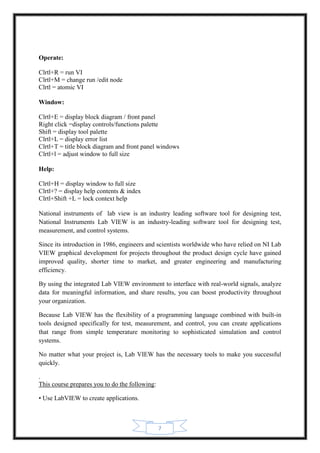 7
Operate:
Clrtl+R = run VI
Clrtl+M = change run /edit node
Clrtl = atomic VI
Window:
Clrtl+E = display block diagram / front panel
Right click =display controls/functions palette
Shift = display tool palette
Clrtl+L = display error list
Clrtl+T = title block diagram and front panel windows
Clrtl+l = adjust window to full size
Help:
Clrtl+H = display window to full size
Clrtl+? = display help contents & index
Clrtl+Shift +L = lock context help
National instruments of lab view is an industry leading software tool for designing test,
National Instruments Lab VIEW is an industry-leading software tool for designing test,
measurement, and control systems.
Since its introduction in 1986, engineers and scientists worldwide who have relied on NI Lab
VIEW graphical development for projects throughout the product design cycle have gained
improved quality, shorter time to market, and greater engineering and manufacturing
efficiency.
By using the integrated Lab VIEW environment to interface with real-world signals, analyze
data for meaningful information, and share results, you can boost productivity throughout
your organization.
Because Lab VIEW has the flexibility of a programming language combined with built-in
tools designed specifically for test, measurement, and control, you can create applications
that range from simple temperature monitoring to sophisticated simulation and control
systems.
No matter what your project is, Lab VIEW has the necessary tools to make you successful
quickly.
.
This course prepares you to do the following:
• Use LabVIEW to create applications.
 