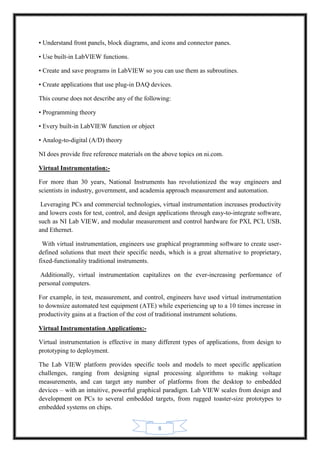 8
• Understand front panels, block diagrams, and icons and connector panes.
• Use built-in LabVIEW functions.
• Create and save programs in LabVIEW so you can use them as subroutines.
• Create applications that use plug-in DAQ devices.
This course does not describe any of the following:
• Programming theory
• Every built-in LabVIEW function or object
• Analog-to-digital (A/D) theory
NI does provide free reference materials on the above topics on ni.com.
Virtual Instrumentation:-
For more than 30 years, National Instruments has revolutionized the way engineers and
scientists in industry, government, and academia approach measurement and automation.
Leveraging PCs and commercial technologies, virtual instrumentation increases productivity
and lowers costs for test, control, and design applications through easy-to-integrate software,
such as NI Lab VIEW, and modular measurement and control hardware for PXI, PCI, USB,
and Ethernet.
With virtual instrumentation, engineers use graphical programming software to create user-
defined solutions that meet their specific needs, which is a great alternative to proprietary,
fixed-functionality traditional instruments.
Additionally, virtual instrumentation capitalizes on the ever-increasing performance of
personal computers.
For example, in test, measurement, and control, engineers have used virtual instrumentation
to downsize automated test equipment (ATE) while experiencing up to a 10 times increase in
productivity gains at a fraction of the cost of traditional instrument solutions.
Virtual Instrumentation Applications:-
Virtual instrumentation is effective in many different types of applications, from design to
prototyping to deployment.
The Lab VIEW platform provides specific tools and models to meet specific application
challenges, ranging from designing signal processing algorithms to making voltage
measurements, and can target any number of platforms from the desktop to embedded
devices – with an intuitive, powerful graphical paradigm. Lab VIEW scales from design and
development on PCs to several embedded targets, from rugged toaster-size prototypes to
embedded systems on chips.
 