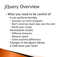    What you need to be careful of
    ◦ It can perform horribly
      Executes on client computer
      Don‟t send too much data over the wire
      Minify your scripts
    ◦ Inconsistent results
      Different browsers
      Network speed
      Client machine differences
    ◦ Changes in the jQuery library
    ◦ It CAN harm your farm!
 