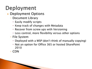    Deployment Options
    ◦ Document Library
        Easily modify scripts
        Keep track of changes with Metadata
        Recover from screw ups with Versioning
        Less control, more flexibility versus other options
    ◦ File System
      Deployed with a WSP (don‟t think of manually copying)
      Not an option for Office 365 or hosted SharePoint
       2010
    ◦ CDN
 