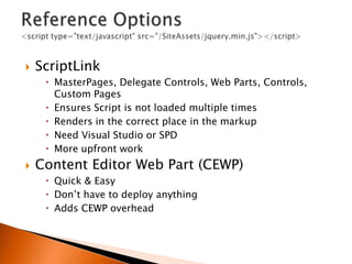    ScriptLink
      MasterPages, Delegate Controls, Web Parts, Controls,
       Custom Pages
      Ensures Script is not loaded multiple times
      Renders in the correct place in the markup
      Need Visual Studio or SPD
      More upfront work
   Content Editor Web Part (CEWP)
      Quick & Easy
      Don‟t have to deploy anything
      Adds CEWP overhead
 