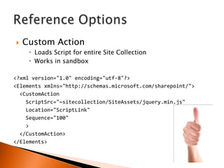    Custom Action
      Loads Script for entire Site Collection
      Works in sandbox

<?xml version="1.0" encoding="utf-8"?>
<Elements xmlns="http://schemas.microsoft.com/sharepoint/">
  <CustomAction
    ScriptSrc="~sitecollection/SiteAssets/jquery.min.js"
    Location="ScriptLink"
    Sequence="100"
    >
  </CustomAction>
</Elements>
 