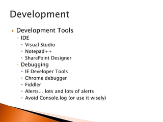    Development Tools
    ◦ IDE
      Visual Studio
      Notepad++
      SharePoint Designer
    ◦ Debugging
        IE Developer Tools
        Chrome debugger
        Fiddler
        Alerts… lots and lots of alerts
        Avoid Console.log (or use it wisely)
 