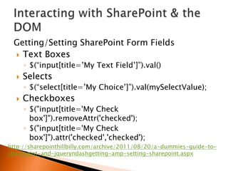 Getting/Setting SharePoint Form Fields
  Text Boxes
      ◦ $(“input[title=‟My Text Field‟]”).val()
     Selects
      ◦ $(“select[title=‟My Choice‟]”).val(mySelectValue);
     Checkboxes
      ◦ $("input[title='My Check
        box']").removeAttr('checked');
      ◦ $("input[title='My Check
        box']").attr('checked','checked');
http://sharepointhillbilly.com/archive/2011/08/20/a-dummies-guide-to-
sharepoint-and-jqueryndashgetting-amp-setting-sharepoint.aspx
 