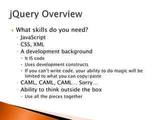    What skills do you need?
    ◦ JavaScript
    ◦ CSS, XML
    ◦ A development background
      It IS code
      Uses development constructs
      If you can‟t write code, your ability to do magic will be
       limited to what you can copy/paste
    ◦ CAML, CAML, CAML… Sorry…
    ◦ Ability to think outside the box
      Use all the pieces together
 