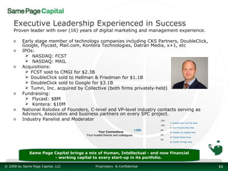 Executive Leadership Experienced in Success
     Proven leader with over (16) years of digital marketing and management experience.

     o    Early stage member of technology companies including CKS Partners, DoubleClick,
          Google, Flycast, Mail.com, Kontera Technologies, Datran Media, x+1, etc
     o    IPOs:
            NASDAQ: FCST
            NASDAQ: MAIL
     o    Acquisitions:
            FCST sold to CMGI for $2.3B
            DoubleClick sold to Hellman & Friedman for $1.1B
            DoubleClick sold to Google for $3.1B
            Tumri, Inc. acquired by Collective (both firms privately-held)
     o    Fundraising:
            Flycast: $8M
            Kontera: $10M
     o    National Rolodex of Founders, C-level and VP-level industry contacts serving as
          Advisors, Associates and business partners on every SPC project.
                                                                        REGIONAL ACCESS Top locations in yo
     o    Industry Panelist and Moderator                               12%
                                                                                            1. Greater New York City Area
                                                                                      10%
                                                                                            2. San Francisco Bay Area
                                                                              1,826   4%
                                                 Your Connections                           3. Greater Los Angeles Area
                                        Your trusted friends and colleagues           4%
                                                                                            4. Greater Boston Area
                                                                                      3%
                                                                                            5. Greater Chicago Area




              Same Page Capital brings a mix of Human, Intellectual - and now Financial
                        - working capital to every start-up in its portfolio.

© 2008 by Same Page Capital, LLC              Proprietary & Confidential                                                    11
 