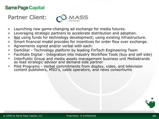 Partner Client:

   o    Launching new game-changing ad exchange for media futures.
   o    Leveraging strategic partners to accelerate distribution and adoption.
   o    Not using funds for technology development; using existing infrastructure.
   o    Smart financial model provides for incentives for order flow over exchange.
   o    Agreements signed and/or verbal with each:
       DarkStar - Technology platform by leading FinTech Engineering Team
       Facilitate Digital - Integration into industry Workflow Tools (buy and sell side)
       InterPublic Group and media assets management business unit Mediabrands
        as lead strategic advisor and demand side partner
       Pilot Programs - Verbal commitments from display, video, and television
        content publishers, MSO’s, cable operators, and news consortiums




© 2008 by Same Page Capital, LLC      Proprietary & Confidential                            13
 