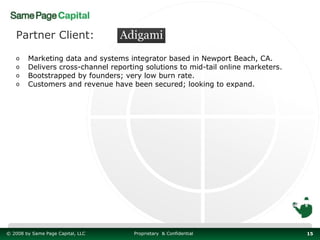 Partner Client:

   o    Marketing data and systems integrator based in Newport Beach, CA.
   o    Delivers cross-channel reporting solutions to mid-tail online marketers.
   o    Bootstrapped by founders; very low burn rate.
   o    Customers and revenue have been secured; looking to expand.




© 2008 by Same Page Capital, LLC      Proprietary & Confidential                   15
 