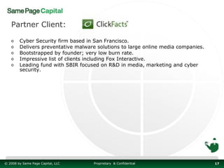 Partner Client:

   o    Cyber Security firm based in San Francisco.
   o    Delivers preventative malware solutions to large online media companies.
   o    Bootstrapped by founder; very low burn rate.
   o    Impressive list of clients including Fox Interactive.
   o    Leading fund with SBIR focused on R&D in media, marketing and cyber
        security.




© 2008 by Same Page Capital, LLC    Proprietary & Confidential                     17
 