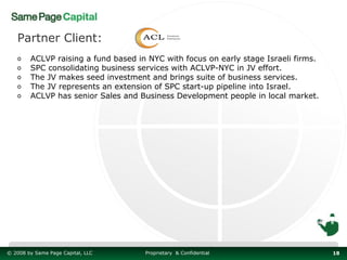 Partner Client:
   o    ACLVP raising a fund based in NYC with focus on early stage Israeli firms.
   o    SPC consolidating business services with ACLVP-NYC in JV effort.
   o    The JV makes seed investment and brings suite of business services.
   o    The JV represents an extension of SPC start-up pipeline into Israel.
   o    ACLVP has senior Sales and Business Development people in local market.




© 2008 by Same Page Capital, LLC     Proprietary & Confidential                      18
 
