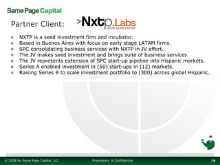 Partner Client:
   o    NXTP is a seed investment firm and incubator.
   o    Based in Buenos Aires with focus on early stage LATAM firms.
   o    SPC consolidating business services with NXTP in JV effort.
   o    The JV makes seed investment and brings suite of business services.
   o    The JV represents extension of SPC start-up pipeline into Hispanic markets.
   o    Series A enabled investment in (50) start-ups in (12) markets.
   o    Raising Series B to scale investment portfolio to (300) across global Hispanic.




© 2008 by Same Page Capital, LLC      Proprietary & Confidential                          19
 